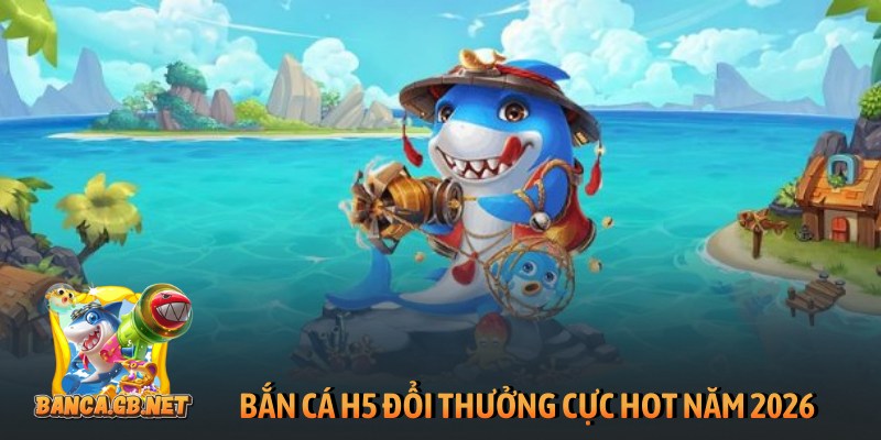 Bắn cá H5 đổi thưởng cực hot năm 2026